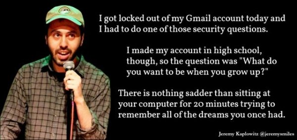 quotes about life - I got locked out of my Gmail account today and I had to do one of those security questions. I made my account in high school, though, so the question was "What do you want to be when you grow up?" There is nothing sadder than sitting a