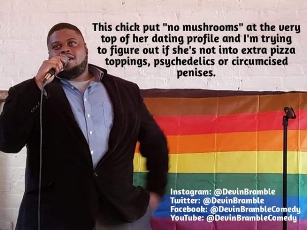 public speaking - This chick put "no mushrooms" at the very top of her dating profile and I'm trying to figure out if she's not into extra pizza toppings, psychedelics or circumcised penises. Instagram Twitter Facebook BrambleComedy YouTube BrambleComedy
