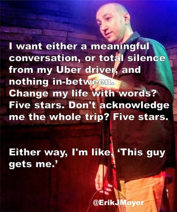 song - I want either a meaningful conversation, or total silence from my Uber driver, and nothing inbetween. Change my life with words? Five stars. Don't acknowledge me the whole trip? Five stars. Either way, I'm , 'This guy gets me.' JMoyer
