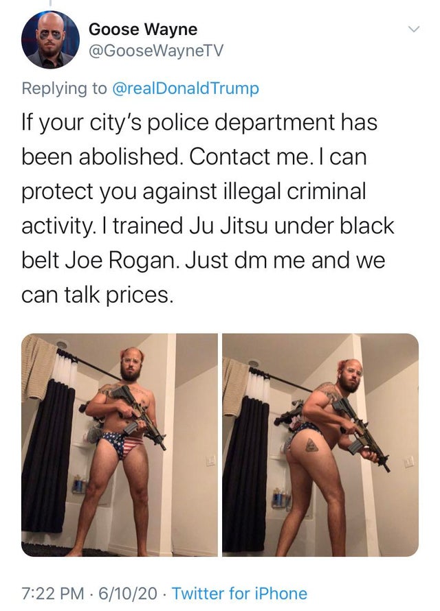 shoulder - Goose Wayne Trump If your city's police department has been abolished. Contact me. I can protect you against illegal criminal activity. I trained Ju Jitsu under black belt Joe Rogan. Just dm me and we can talk prices. 61020 Twitter for iPhone