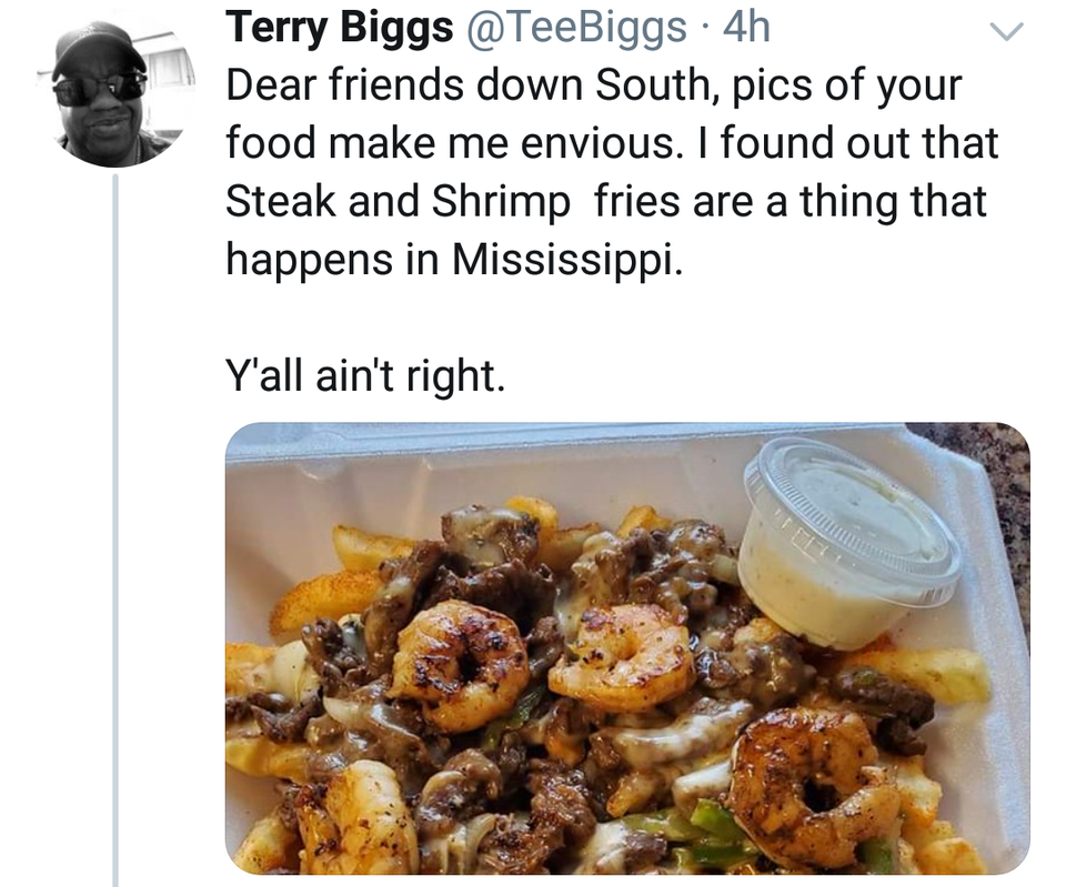 dish - Terry Biggs . 4h Dear friends down South, pics of your food make me envious. I found out that Steak and Shrimp fries are a thing that happens in Mississippi. Y'all ain't right.