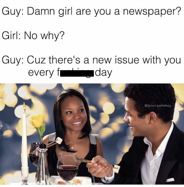 damn girl are you a newspaper - Guy Damn girl are you a newspaper? Girl No why? Guy Cuz there's a new issue with you every fi day .gameboy