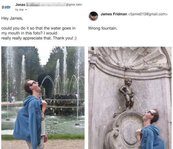 manneken pis - Jonas to me .net> James Fridman  Hey James could you do it so that the water goes in my mouth in this foto? I would really really appreciate that. Thank you! Wrong fountain.