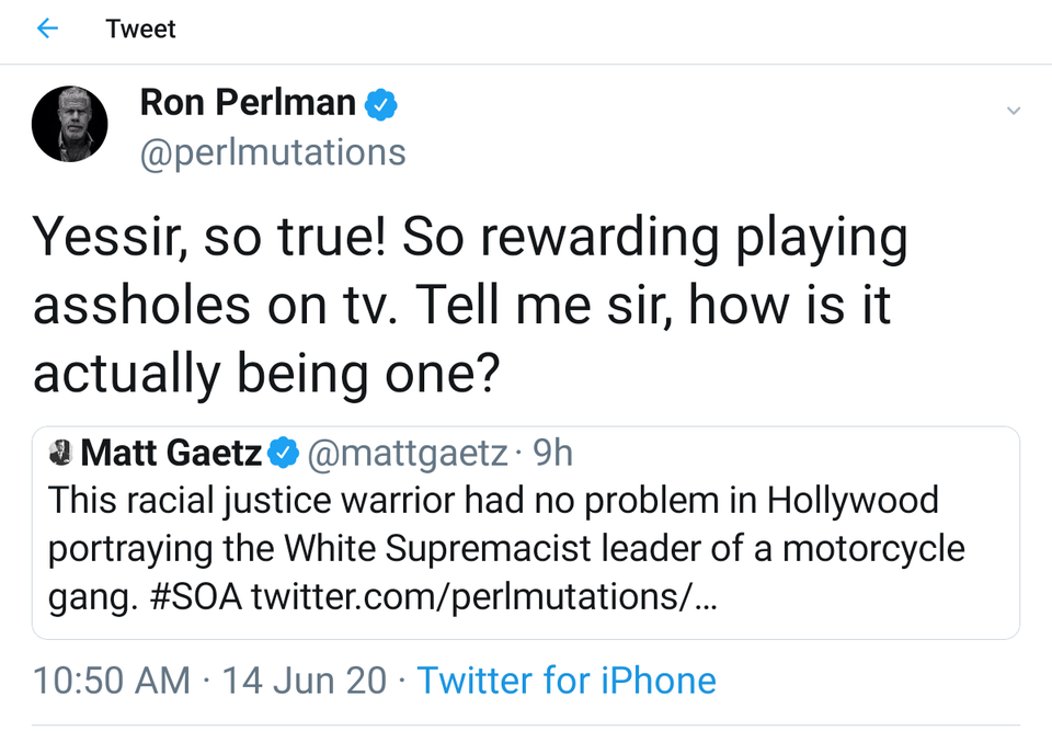 angle - f Tweet Ron Perlman Yessir, so true! So rewarding playing assholes on tv. Tell me sir, how is it actually being one? 2 Matt Gaetz 9h This racial justice warrior had no problem in Hollywood portraying the White Supremacist leader of a motorcycle ga