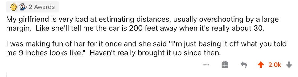 number - 2 Awards My girlfriend is very bad at estimating distances, usually overshooting by a large margin. she'll tell me the car is 200 feet away when it's really about 30. I was making fun of her for it once and she said "I'm just basing it off what y