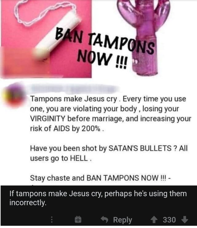 Ban Tampons Now !!! Tampons make Jesus cry. Every time you use one, you are violating your body, losing your Virginity before marriage, and increasing your risk of Aids by 200%. Have you been shot by Satan'S Bullets ? All users go to Hell. Stay chaste and
