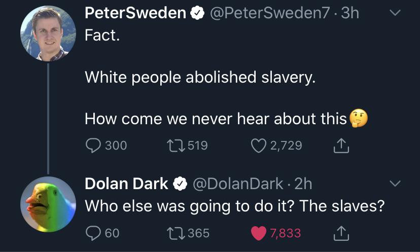 atmosphere - Peter Sweden . 3h Fact. White people abolished slavery. How come we never hear about this 300 12 519 2,729 Dolan Dark . 2h Who else was going to do it? The slaves? 12365 7,833 60