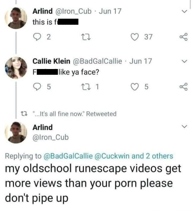 number - Arlind Jun 17 this is ft 2 37 Callie Klein Jun 17 F ya face? O 5 121 5 t? "...It's all fine now." Retweeted Arlind and 2 others my oldschool runescape videos get more views than your porn please don't pipe up