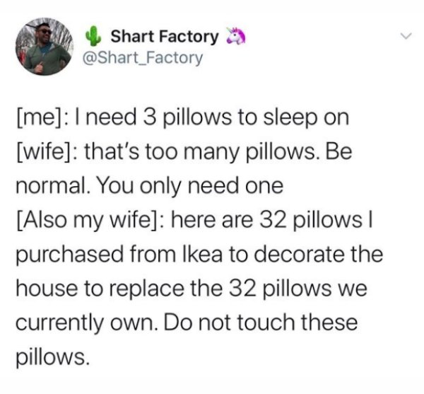 document - Shart Factory me I need 3 pillows to sleep on wife that's too many pillows. Be normal. You only need one Also my wife here are 32 pillows | purchased from Ikea to decorate the house to replace the 32 pillows we currently own. Do not touch these