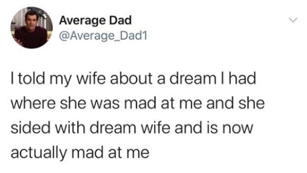 teach a man to fish and he ll turn around and try to teach you to fish like he invented it and you re an idiot - Average Dad I told my wife about a dream I had where she was mad at me and she sided with dream wife and is now actually mad at me