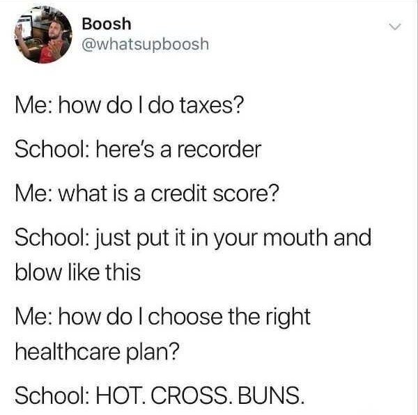 Me how do I do taxes? School here's a recorder Me what is a credit score? School just put it in your mouth and blow this Me how do I choose the right healthcare plan? School Hot. Cross. Buns.