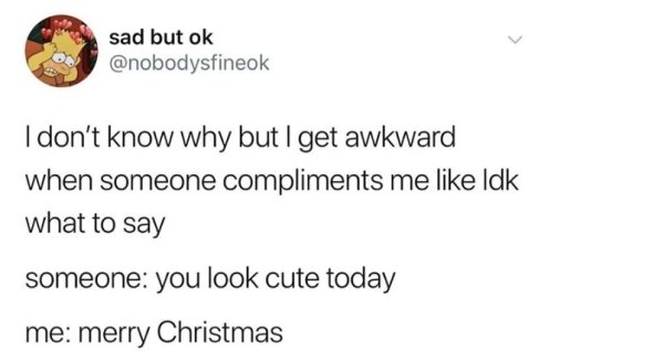 sad but ok I don't know why but I get awkward when someone compliments me Idk what to say someone you look cute today me merry Christmas