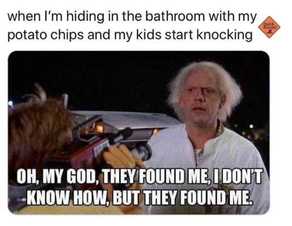 when I'm hiding in the bathroom with my potato chips and my kids start knocking Dad & Bured Oh, My God, They Found Me, I Don'T Know How, But They Found Me.