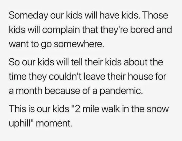 Someday our kids will have kids. Those kids will complain that they're bored and want to go somewhere. So our kids will tell their kids about the time they couldn't leave their house for a month because of a pandemic. This is our kids