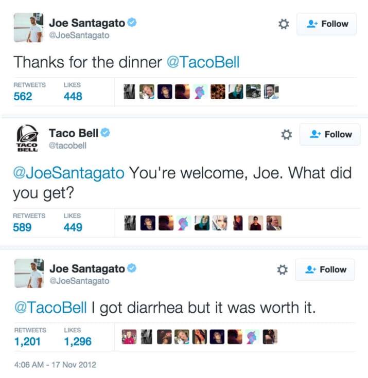 taco bell - Joe Santagato Santagato Thanks for the dinner 562 448 Taco Bell Otacobell Taco Santagato You're welcome, Joe. What did you get? 589 449 Joe Santagato Santagato I got diarrhea but it was worth it. 1,201 1,296
