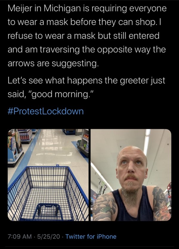 human - Meijer in Michigan is requiring everyone to wear a mask before they can shop. I refuse to wear a mask but still entered and am traversing the opposite way the arrows are suggesting. Let's see what happens the greeter just said, "good morning." 0 5