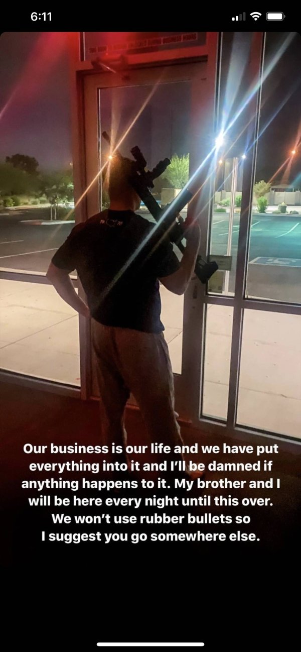 looting happening - Our business is our life and we have put everything into it and I'll be damned if anything happens to it. My brother and I will be here every night until this over. We won't use rubber bullets so I suggest you go somewhere else.