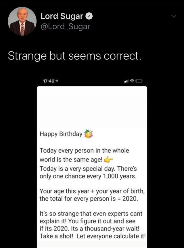 screenshot - Lord Sugar Strange but seems correct. Happy Birthday Today every person in the whole world is the same age! Today is a very special day. There's only one chance every 1,000 years. Your age this year your year of birth, the total for every per