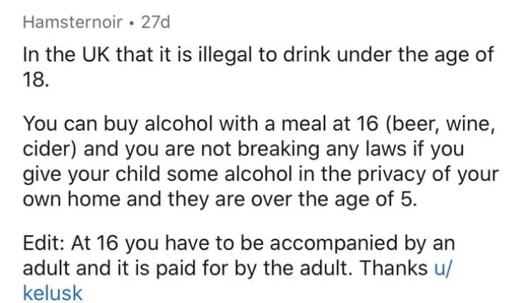 document - Hamsternoir . 27d In the Uk that it is illegal to drink under the age of 18. You can buy alcohol with a meal at 16 beer, wine, cider and you are not breaking any laws if you give your child some alcohol in the privacy of your own home and they 