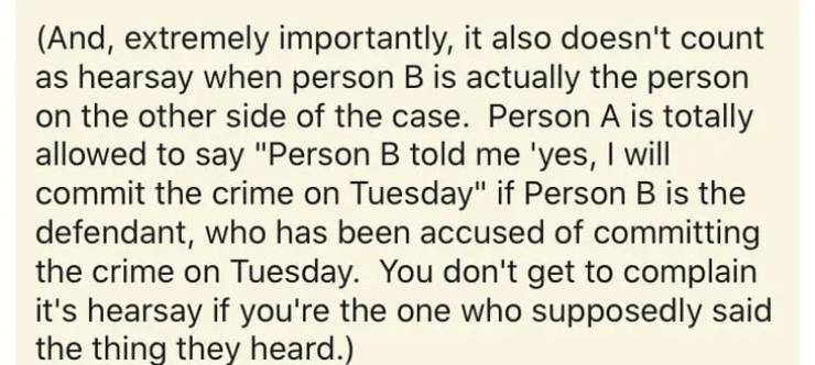 handwriting - And, extremely importantly, it also doesn't count as hearsay when person B is actually the person on the other side of the case. Person A is totally allowed to say "Person B told me 'yes, I will commit the crime on Tuesday" if Person B is th