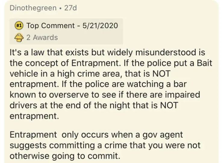 document - Dinothegreen. 27d Top Comment 5212020 2 Awards It's a law that exists but widely misunderstood is the concept of Entrapment. If the police put a Bait vehicle in a high crime area, that is Not entrapment. If the police are watching a bar known t