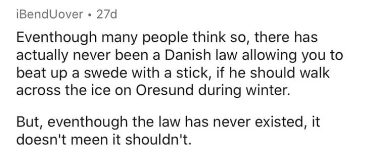 Poetry - iBendUover . 27d Eventhough many people think so, there has actually never been a Danish law allowing you to beat up a swede with a stick, if he should walk across the ice on Oresund during winter. But, eventhough the law has never existed, it do