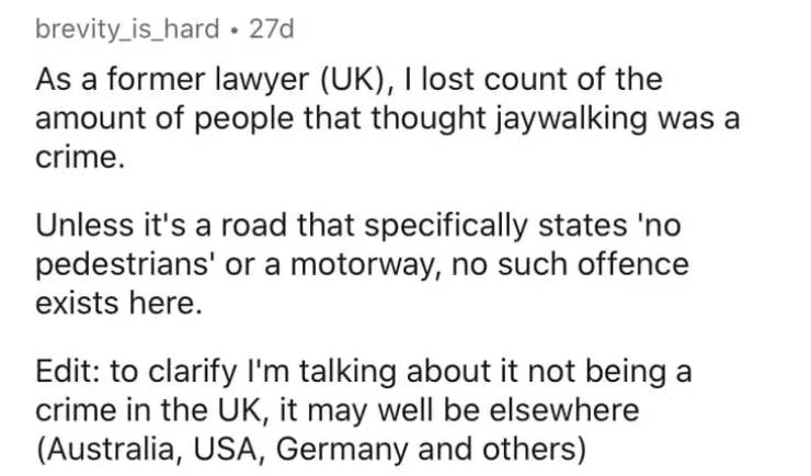 aic formula - brevity_is_hard 27d As a former lawyer Uk, I lost count of the amount of people that thought jaywalking was a crime. Unless it's a road that specifically states 'no pedestrians' or a motorway, no such offence exists here. Edit to clarify I'm