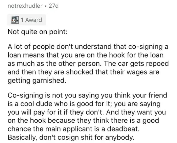 document - notrexhudler . 27d 1 Award Not quite on point A lot of people don't understand that cosigning a loan means that you are on the hook for the loan as much as the other person. The car gets repoed and then they are shocked that their wages are get