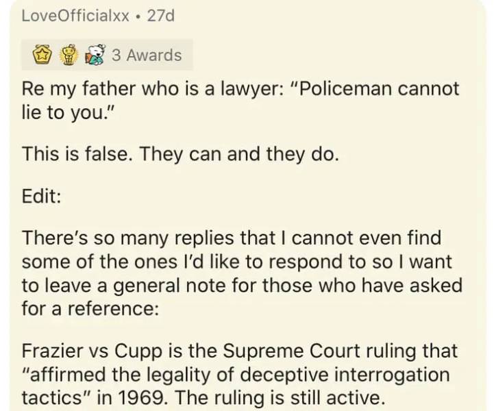 document - Love Officialxx. 27d 3 Awards Re my father who is a lawyer "Policeman cannot lie to you." This is false. They can and they do. Edit There's so many replies that I cannot even find some of the ones I'd to respond to so I want to leave a general 