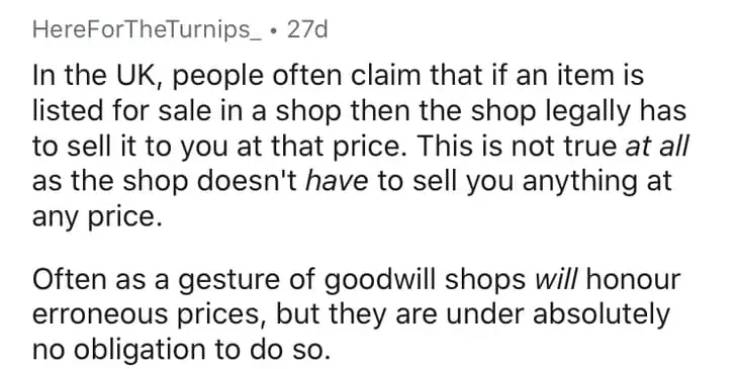 handwriting - HereForTheTurnips_ 27d In the Uk, people often claim that if an item is listed for sale in a shop then the shop legally has to sell it to you at that price. This is not true at all as the shop doesn't have to sell you anything at any price. 