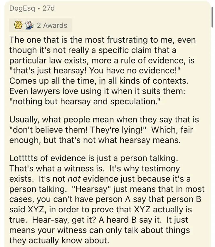 document - DogEsq 27d 2 Awards The one that is the most frustrating to me, even though it's not really a specific claim that a particular law exists, more a rule of evidence, is "that's just hearsay! You have no evidence!" Comes up all the time, in all ki