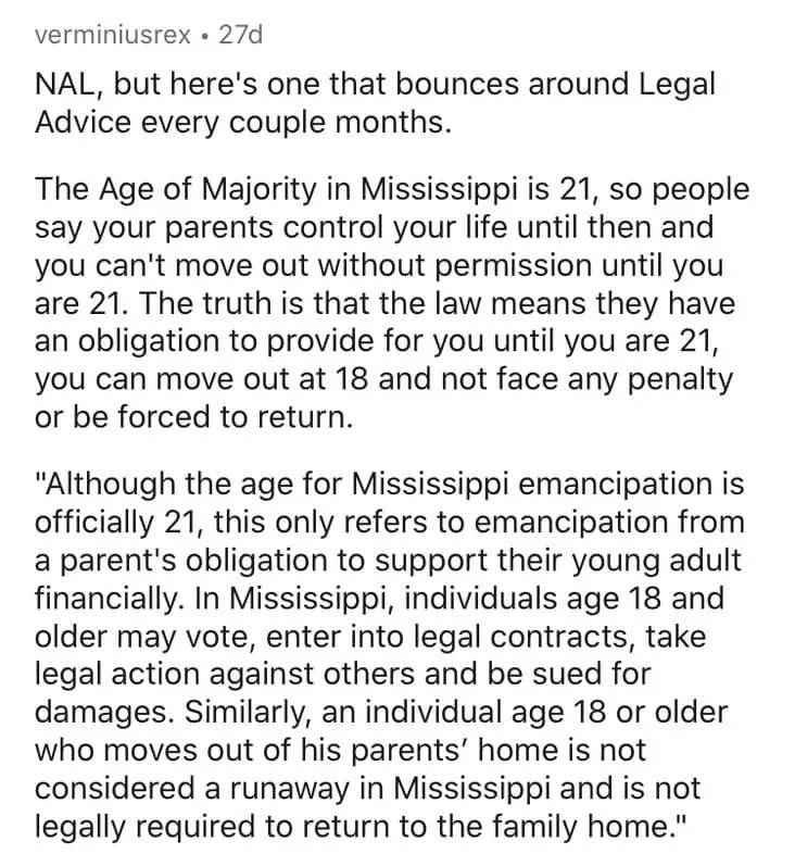 document - verminiusrex 27d Nal, but here's one that bounces around Legal Advice every couple months. The Age of Majority in Mississippi is 21, so people say your parents control your life until then and you can't move out without permission until you are