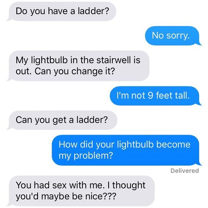 angle - Do you have a ladder? No sorry. My lightbulb in the stairwell is out. Can you change it? I'm not 9 feet tall. Can you get a ladder? How did your lightbulb become my problem? Delivered You had sex with me. I thought you'd maybe be nice???