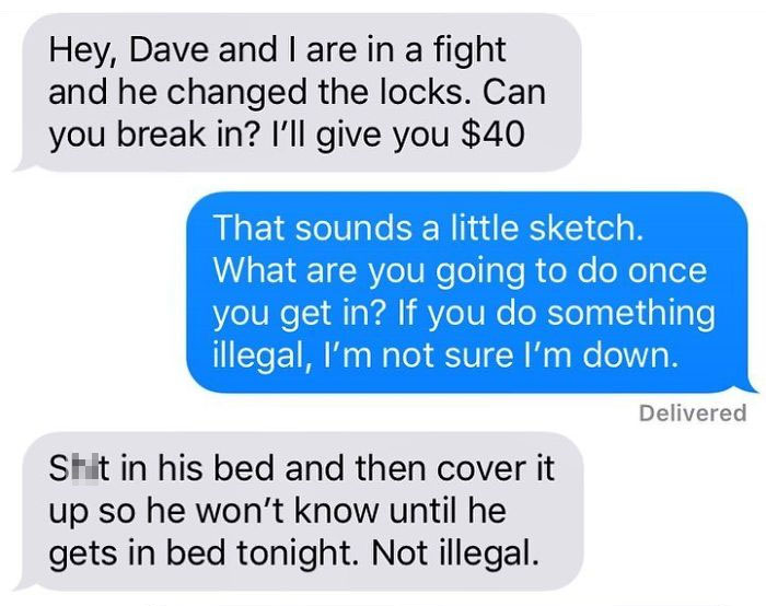 organization - Hey, Dave and I are in a fight and he changed the locks. Can you break in? I'll give you $40 That sounds a little sketch. What are you going to do once you get in? If you do something illegal, I'm not sure I'm down. Delivered Sht in his bed