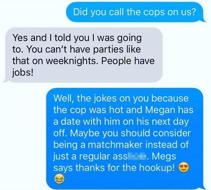 organization - Did you call the cops on us? Yes and I told you I was going to. You can't have parties that on weeknights. People have jobs! Well, the jokes on you because the cop was hot and Megan has a date with him on his next day off. Maybe you should 