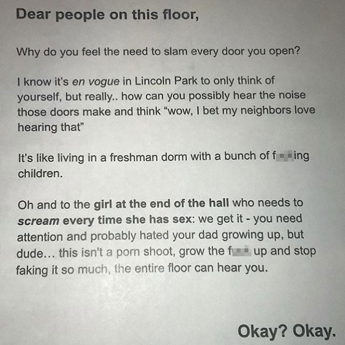 document - Dear people on this floor, Why do you feel the need to slam every door you open? I know it's en vogue in Lincoln Park to only think of yourself, but really.. how can you possibly hear the noise those doors make and think "wow, I bet my neighbor