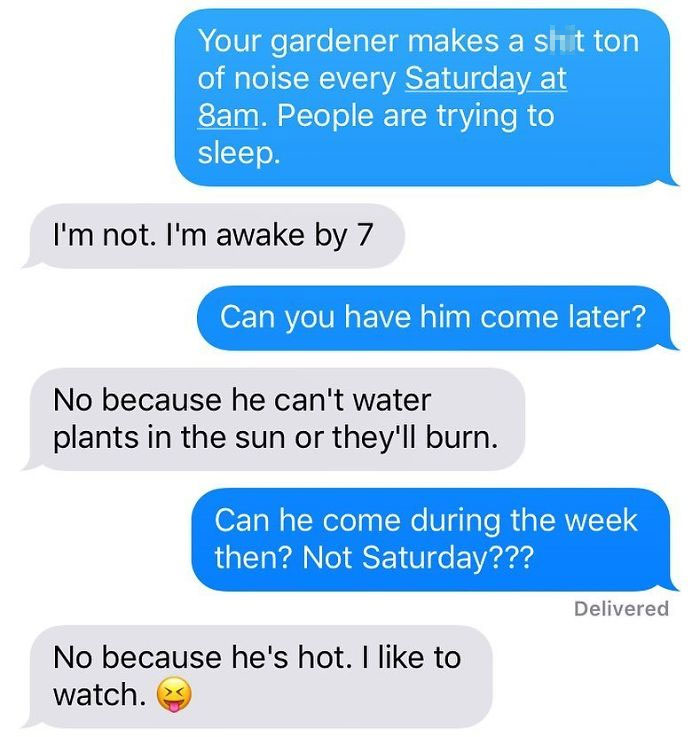 organization - Your gardener makes a shit ton of noise every Saturday at 8am. People are trying to sleep. I'm not. I'm awake by 7 Can you have him come later? No because he can't water plants in the sun or they'll burn. Can he come during the week then? N