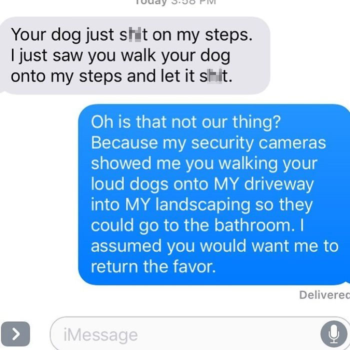 break up text - Your dog just shit on my steps. I just saw you walk your dog onto my steps and let it shit. Oh is that not our thing? Because my security cameras showed me you walking your loud dogs onto My driveway into My landscaping so they could go to