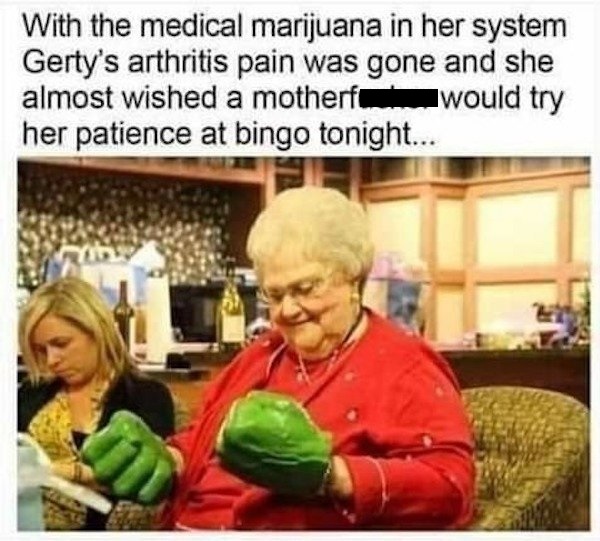 With the medical marijuana in her system Gerty's arthritis pain was gone and she almost wished a motherfucker would try her patience at bingo tonight...
