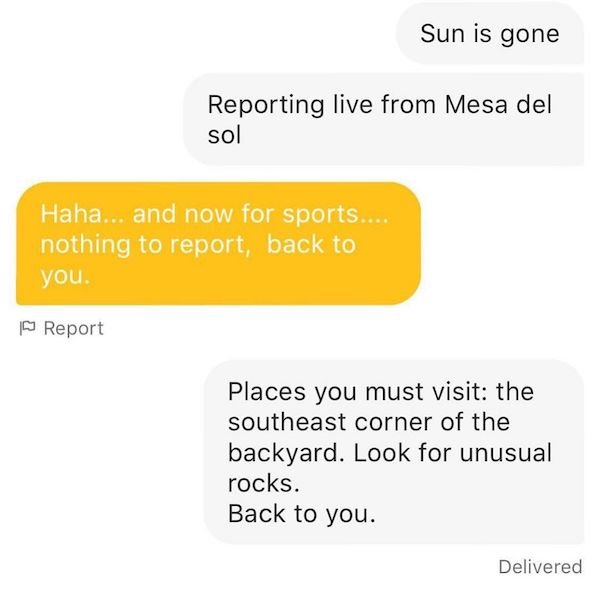 angle - Sun is gone Reporting live from Mesa del sol Haha... and now for sports.... nothing to report, back to you. Report Places you must visit the southeast corner of the backyard. Look for unusual rocks. Back to you. Delivered