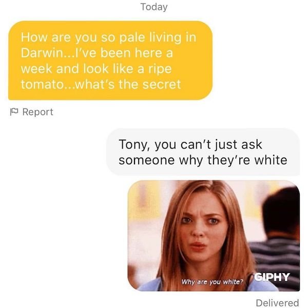 mean girls - Today How are you so pale living in Darwin... I've been here a week and look a ripe tomato...what's the secret Report Tony, you can't just ask someone why they're white Giphy Why are you white? Delivered