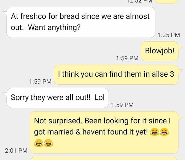 at freshco for bread since we are almost out. want anything? - blow job. I think you can find them in aisle 3. - sorry they were all out. lol - not surprised. been looking for it since I got married and haven't found it yet.
