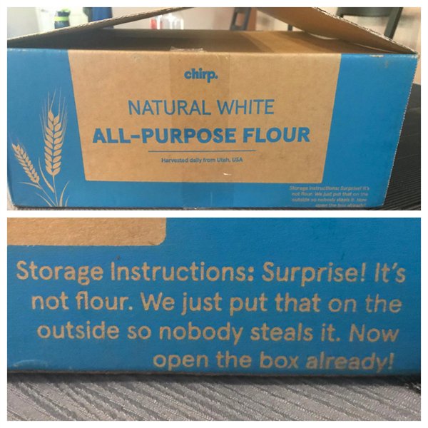 Flour - chirp Natural White AllPurpose Flour Harvested daily from Utah, Usa Storage Instructions Surprise! It's not flour. We just put that on the outside so nobody steals it. Now open the box already!