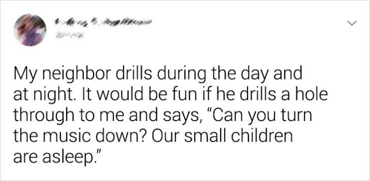 reddit jokes - > My neighbor drills during the day and at night. It would be fun if he drills a hole through to me and says, Can you turn the music down? Our small children are asleep."