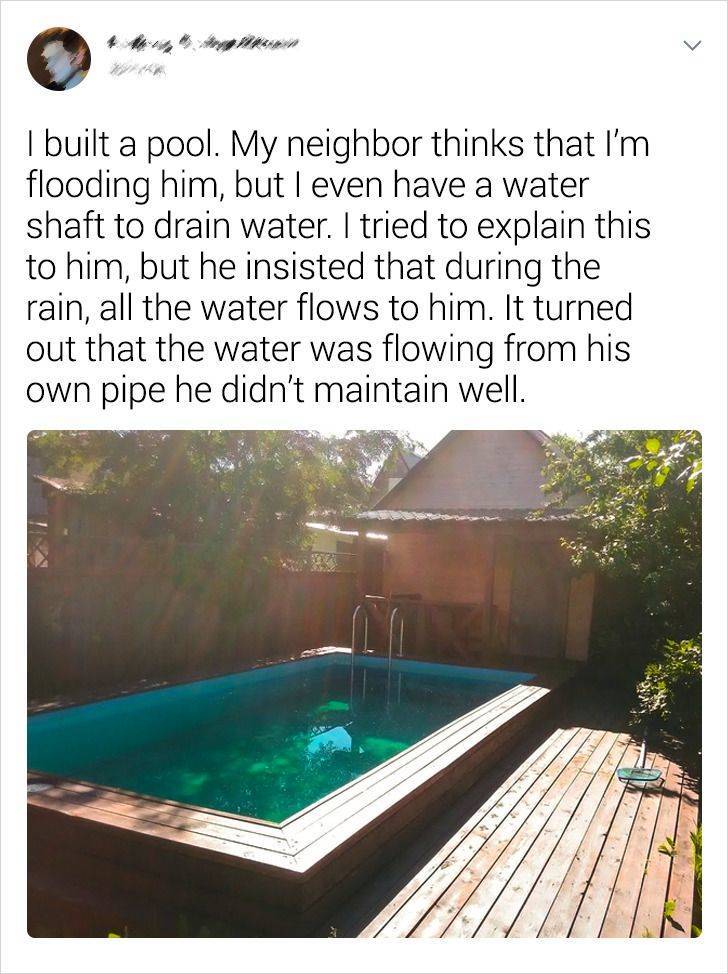 swimming pool - I built a pool. My neighbor thinks that I'm flooding him, but I even have a water shaft to drain water. I tried to explain this to him, but he insisted that during the rain, all the water flows to him. It turned out that the water was flow