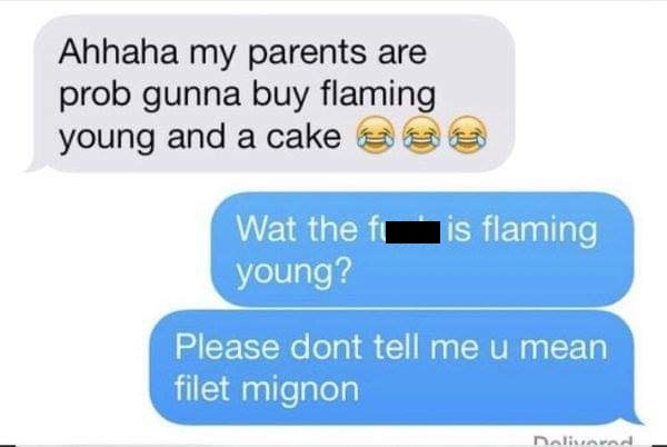 Ahhaha my parents are prob gunna buy flaming young and a cake Wat the fis flaming young? Please dont tell me u mean filet mignon