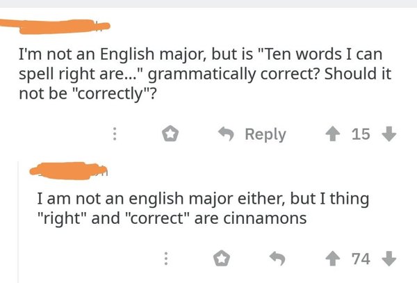 I'm not an English major, but is ten words I can spell right are grammatically correct? should it not be correctly? I am not an english major either but I thing right and correct are cinnamons