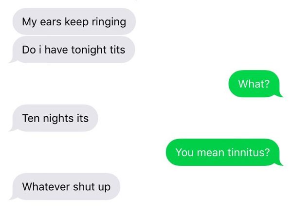 My ears keep ringing Do i have tonight tits What? Ten nights its You mean tinnitus? Whatever shut up