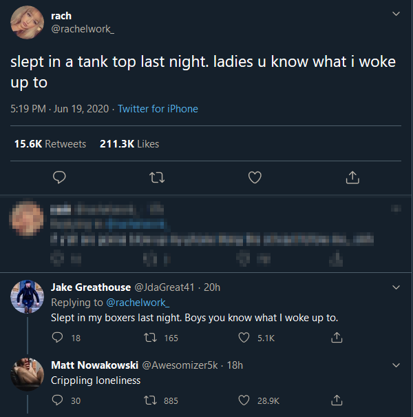 screenshot - rach slept in a tank top last night. ladies u know what i woke up to Twitter for iPhone 27 Jake Greathouse 20h Slept in my boxers last night. Boys you know what I woke up to. 18 t2 165 Matt Nowakowski 18h Crippling loneliness 30 12 885