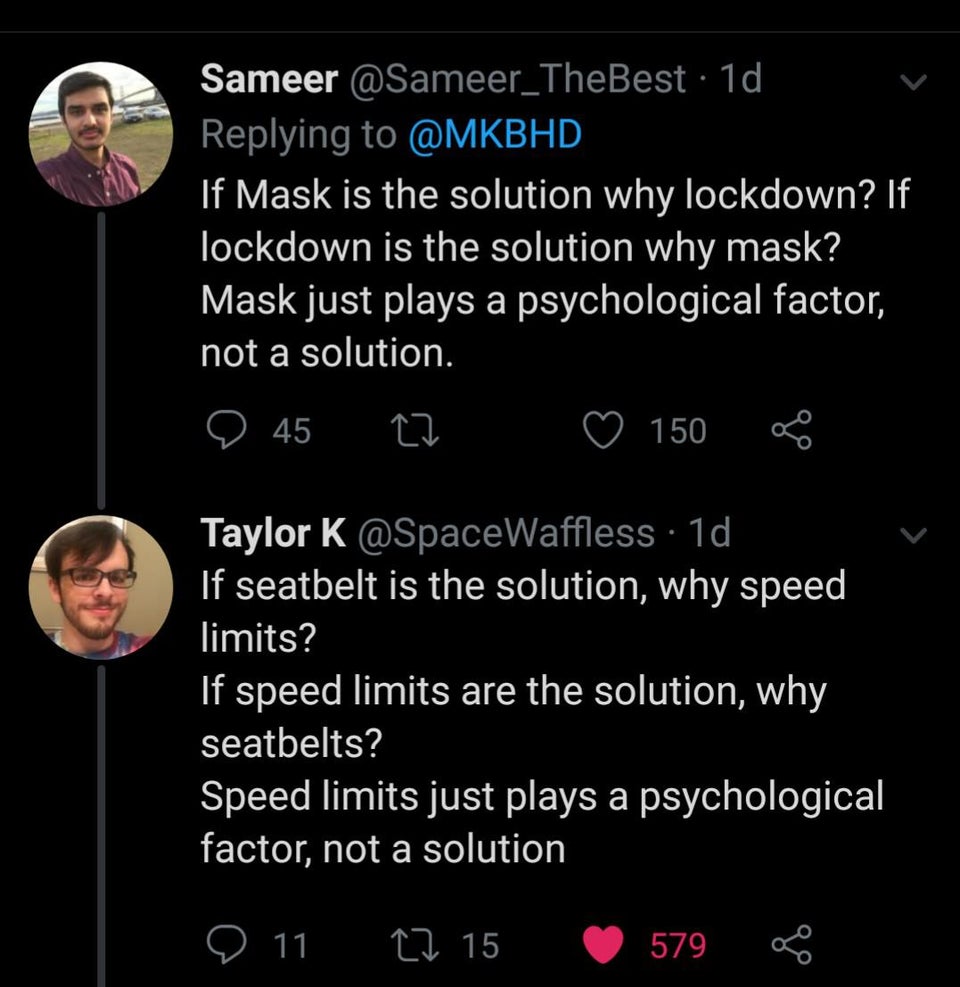 atmosphere - Sameer 1d If Mask is the solution why lockdown? If lockdown is the solution why mask? Mask just plays a psychological factor, not a solution. 45 150 Taylor K . 1d If seatbelt is the solution, why speed limits? If speed limits are the solution